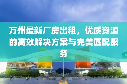 萬(wàn)州最新廠房出租，優(yōu)質(zhì)資源的高效解決方案與完美匹配服務(wù)