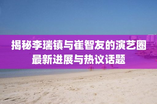 揭秘李瑞鎮(zhèn)與崔智友的演藝圈最新進展與熱議話題