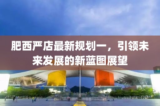 肥西嚴(yán)店最新規(guī)劃一，引領(lǐng)未來發(fā)展的新藍(lán)圖展望