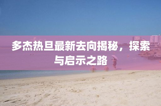 多杰熱旦最新去向揭秘，探索與啟示之路