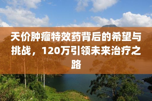 天價(jià)腫瘤特效藥背后的希望與挑戰(zhàn)，120萬引領(lǐng)未來治療之路