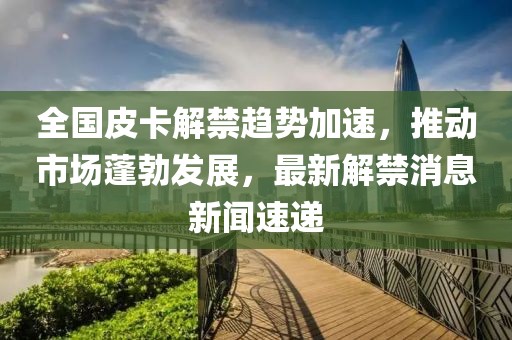 全國(guó)皮卡解禁趨勢(shì)加速，推動(dòng)市場(chǎng)蓬勃發(fā)展，最新解禁消息新聞速遞