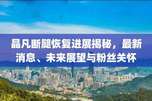 晶凡斷腿恢復(fù)進(jìn)展揭秘，最新消息、未來展望與粉絲關(guān)懷