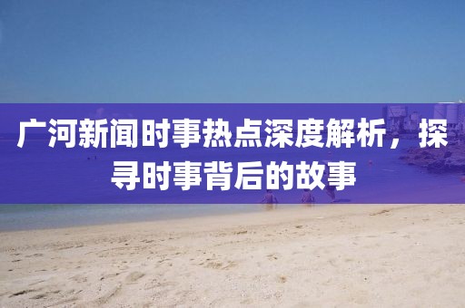 廣河新聞時事熱點深度解析，探尋時事背后的故事