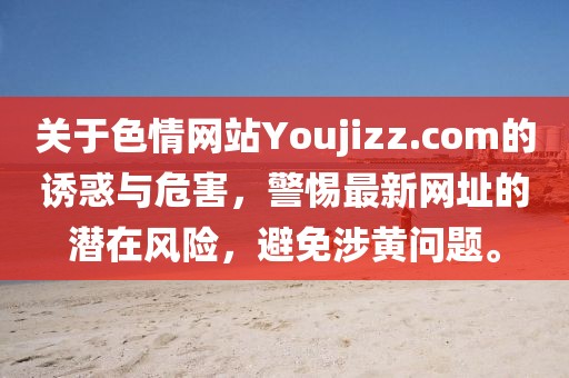 關(guān)于色情網(wǎng)站Youjizz.com的誘惑與危害，警惕最新網(wǎng)址的潛在風(fēng)險(xiǎn)，避免涉黃問題。