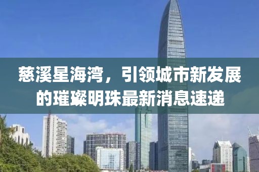 慈溪星海灣，引領(lǐng)城市新發(fā)展的璀璨明珠最新消息速遞