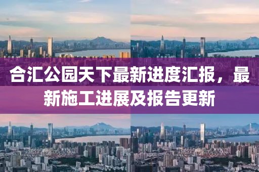 合匯公園天下最新進(jìn)度匯報(bào)，最新施工進(jìn)展及報(bào)告更新