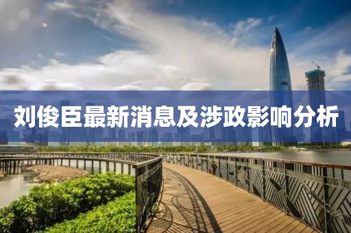 劉俊臣最新消息及涉政影響分析