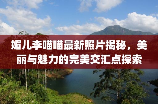 媚兒李喵喵最新照片揭秘，美麗與魅力的完美交匯點(diǎn)探索