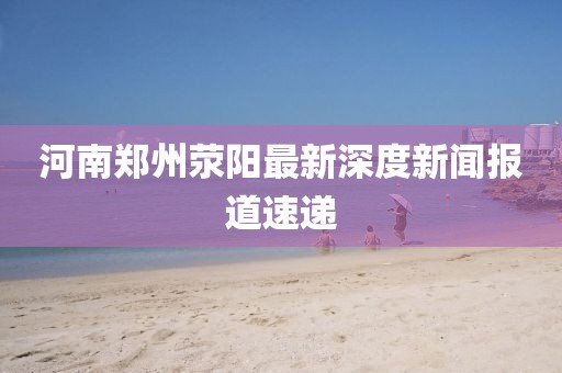 河南鄭州滎陽最新深度新聞報道速遞