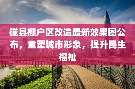磁縣棚戶區(qū)改造最新效果圖公布，重塑城市形象，提升民生福祉