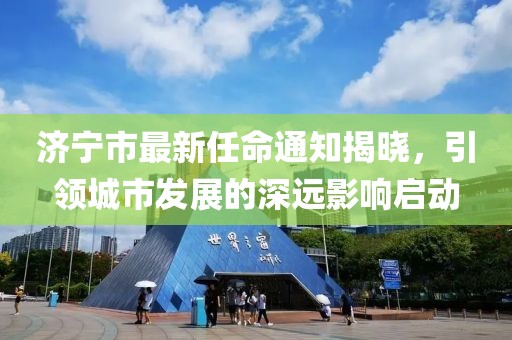 濟寧市最新任命通知揭曉，引領城市發(fā)展的深遠影響啟動