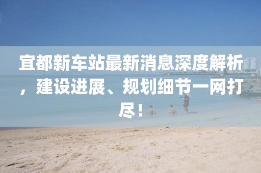 宜都新車站最新消息深度解析，建設(shè)進展、規(guī)劃細(xì)節(jié)一網(wǎng)打盡！