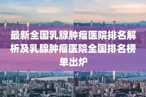 最新全國乳腺腫瘤醫(yī)院排名解析及乳腺腫瘤醫(yī)院全國排名榜單出爐