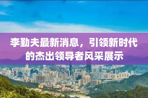 李勤夫最新消息，引領(lǐng)新時(shí)代的杰出領(lǐng)導(dǎo)者風(fēng)采展示