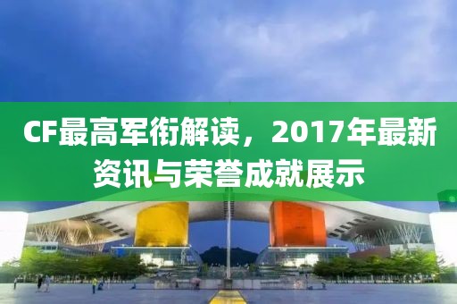 CF最高軍銜解讀，2017年最新資訊與榮譽(yù)成就展示