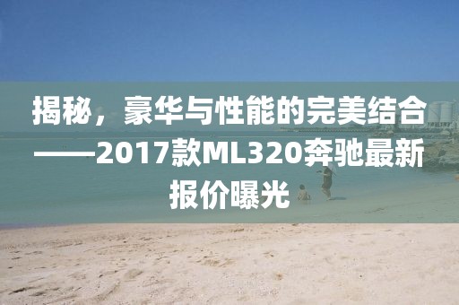 揭秘，豪華與性能的完美結(jié)合——2017款ML320奔馳最新報價曝光