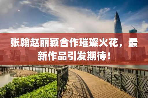 張翰趙麗穎合作璀璨火花，最新作品引發(fā)期待！