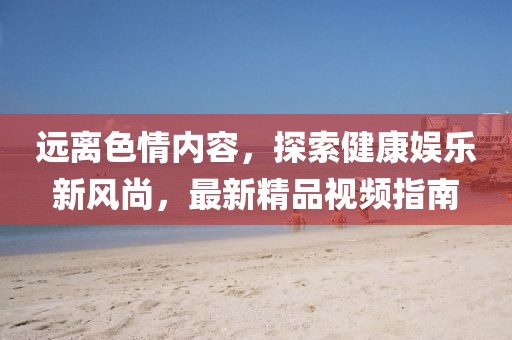 遠(yuǎn)離色情內(nèi)容，探索健康娛樂(lè)新風(fēng)尚，最新精品視頻指南