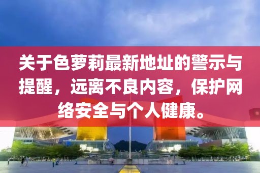 關(guān)于色蘿莉最新地址的警示與提醒，遠(yuǎn)離不良內(nèi)容，保護(hù)網(wǎng)絡(luò)安全與個(gè)人健康。