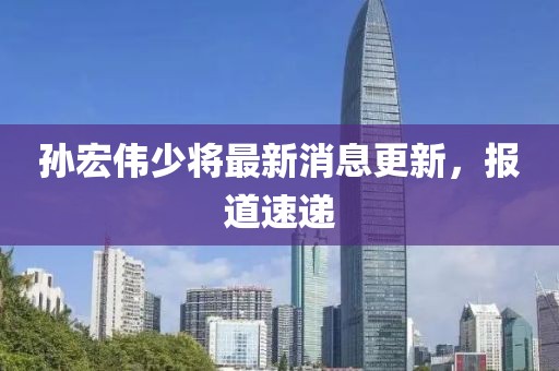 孫宏偉少將最新消息更新，報(bào)道速遞