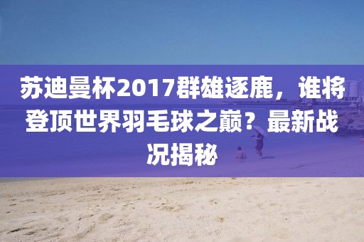 蘇迪曼杯2017群雄逐鹿，誰將登頂世界羽毛球之巔？最新戰(zhàn)況揭秘