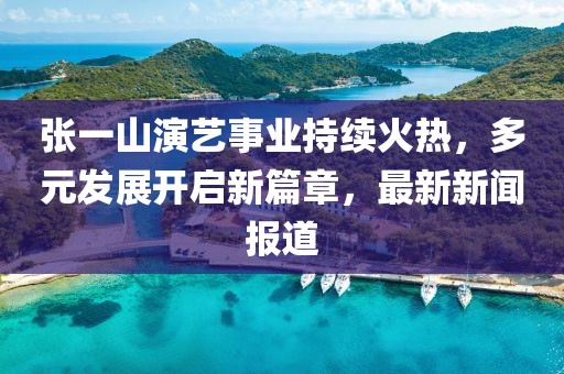 張一山演藝事業(yè)持續(xù)火熱，多元發(fā)展開啟新篇章，最新新聞報(bào)道