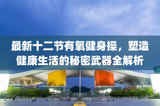最新十二節(jié)有氧健身操，塑造健康生活的秘密武器全解析