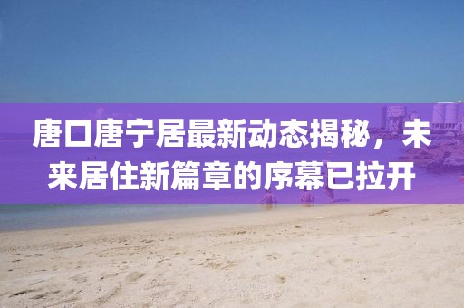 唐口唐寧居最新動(dòng)態(tài)揭秘，未來居住新篇章的序幕已拉開