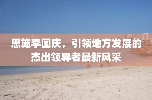 恩施李國慶，引領(lǐng)地方發(fā)展的杰出領(lǐng)導(dǎo)者最新風(fēng)采