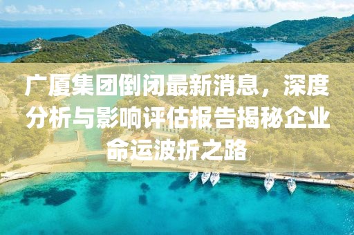 廣廈集團倒閉最新消息，深度分析與影響評估報告揭秘企業(yè)命運波折之路