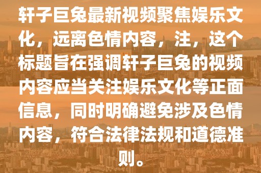 軒子巨兔最新視頻聚焦娛樂(lè)文化，遠(yuǎn)離色情內(nèi)容，注，這個(gè)標(biāo)題旨在強(qiáng)調(diào)軒子巨兔的視頻內(nèi)容應(yīng)當(dāng)關(guān)注娛樂(lè)文化等正面信息，同時(shí)明確避免涉及色情內(nèi)容，符合法律法規(guī)和道德準(zhǔn)則。