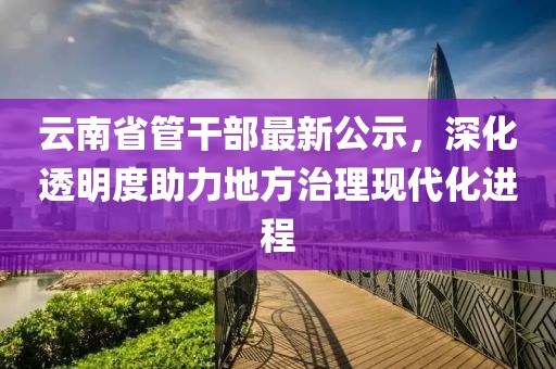 云南省管干部最新公示，深化透明度助力地方治理現(xiàn)代化進(jìn)程