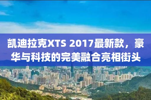 凱迪拉克XTS 2017最新款，豪華與科技的完美融合亮相街頭
