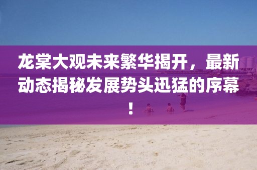 龍?zhí)拇笥^未來繁華揭開，最新動(dòng)態(tài)揭秘發(fā)展勢(shì)頭迅猛的序幕！