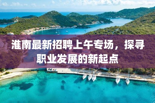 淮南最新招聘上午專場，探尋職業(yè)發(fā)展的新起點