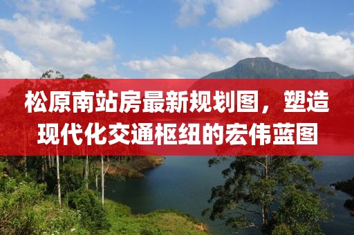 松原南站房最新規(guī)劃圖，塑造現(xiàn)代化交通樞紐的宏偉藍(lán)圖