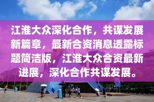 江淮大眾深化合作，共謀發(fā)展新篇章，最新合資消息透露標(biāo)題簡潔版，江淮大眾合資最新進(jìn)展，深化合作共謀發(fā)展。