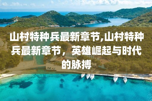 山村特種兵最新章節(jié),山村特種兵最新章節(jié)，英雄崛起與時代的脈搏