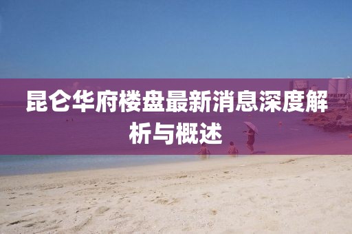 昆侖華府樓盤最新消息深度解析與概述