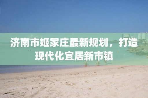濟南市姬家莊最新規(guī)劃，打造現(xiàn)代化宜居新市鎮(zhèn)