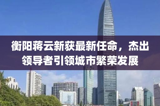 衡陽蔣云新獲最新任命，杰出領(lǐng)導(dǎo)者引領(lǐng)城市繁榮發(fā)展