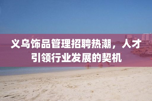 義烏飾品管理招聘熱潮，人才引領(lǐng)行業(yè)發(fā)展的契機