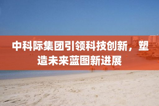 中科際集團(tuán)引領(lǐng)科技創(chuàng)新，塑造未來藍(lán)圖新進(jìn)展