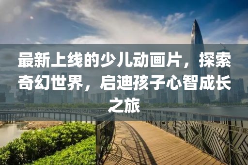 最新上線的少兒動畫片，探索奇幻世界，啟迪孩子心智成長之旅
