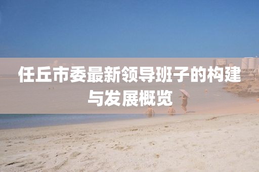 任丘市委最新領(lǐng)導(dǎo)班子的構(gòu)建與發(fā)展概覽