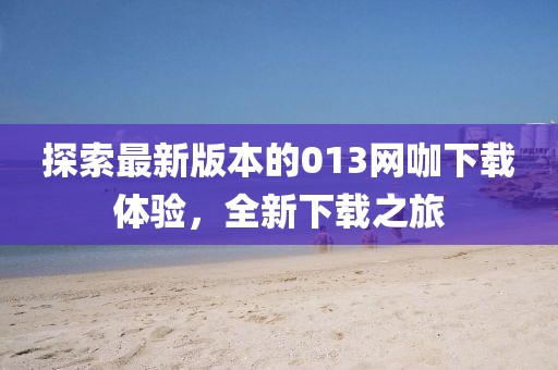 探索最新版本的013網(wǎng)咖下載體驗，全新下載之旅