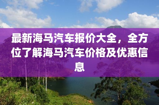 最新海馬汽車(chē)報(bào)價(jià)大全，全方位了解海馬汽車(chē)價(jià)格及優(yōu)惠信息