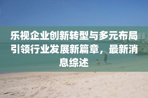 樂視企業(yè)創(chuàng)新轉(zhuǎn)型與多元布局引領(lǐng)行業(yè)發(fā)展新篇章，最新消息綜述