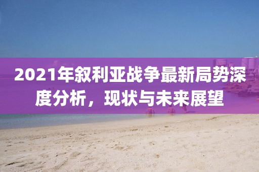 2021年敘利亞戰(zhàn)爭最新局勢深度分析，現(xiàn)狀與未來展望